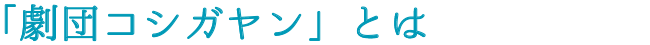 劇団コシガヤンとは？