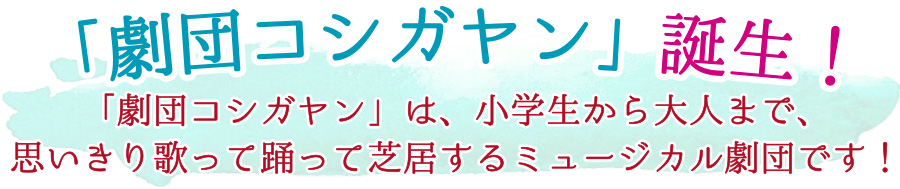 劇団コシガヤン誕生！劇団コシガヤンは、小学生から大人まで、思いきり歌って踊って芝居するミュージカル劇団です！