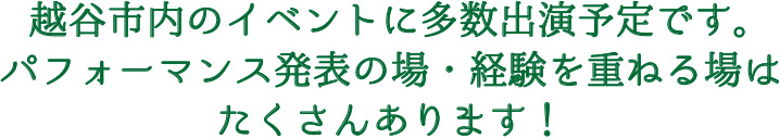 越谷市内のイベントに多数出演予定です。パフォーマンス発表の場・経験を重ねる場はたくさんあります！