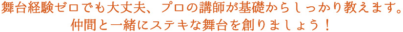 舞台経験ゼロでも大丈夫、プロの講師が基礎からしっかり教えます。仲間と一緒にステキな舞台を創りましょう！