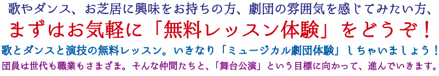 歌やダンス、お芝居に興味をお持ちの方、劇団の雰囲気を感じてみたい方、まずはお気軽に「無料レッスン体験」をどうぞ!歌とダンスと演技の無料レッスン。いきなり「ミュージカル劇団体験」しちゃいましょう！団員は世代も職業もさまざま。そんな仲間たちと、「舞台公演」という目標に向かって、進んでいきます。